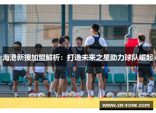 海港新援加盟解析：打造未来之星助力球队崛起