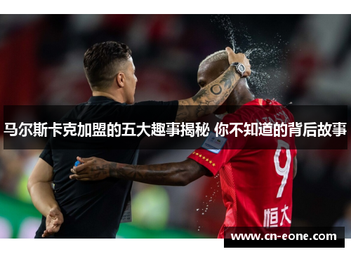 马尔斯卡克加盟的五大趣事揭秘 你不知道的背后故事