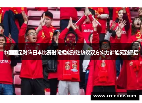 中国国足对阵日本比赛时间揭晓球迷热议双方实力谁能笑到最后