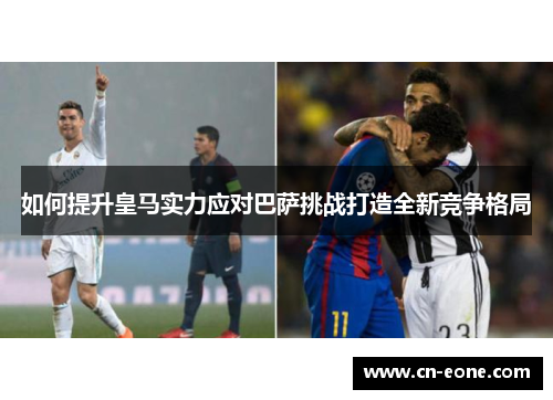 如何提升皇马实力应对巴萨挑战打造全新竞争格局