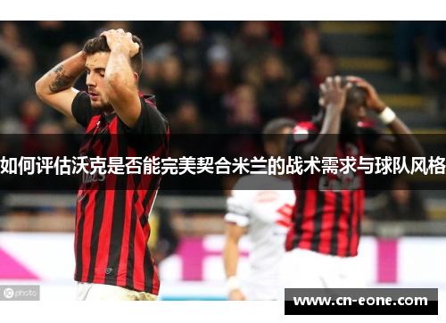 如何评估沃克是否能完美契合米兰的战术需求与球队风格