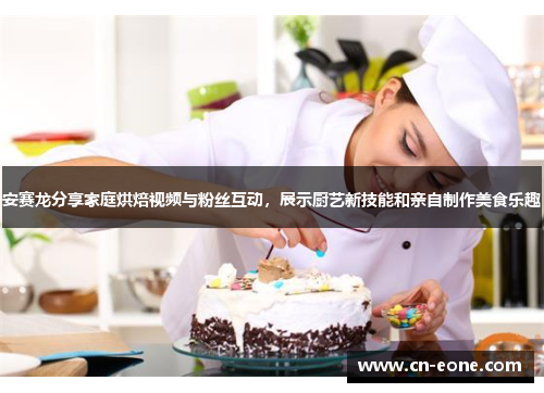 安赛龙分享家庭烘焙视频与粉丝互动，展示厨艺新技能和亲自制作美食乐趣