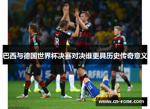 巴西与德国世界杯决赛对决谁更具历史传奇意义