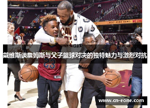 戴维斯谈詹姆斯与父子篮球对决的独特魅力与激烈对抗
